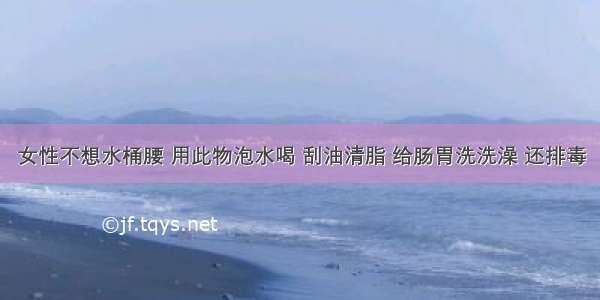 女性不想水桶腰 用此物泡水喝 刮油清脂 给肠胃洗洗澡 还排毒