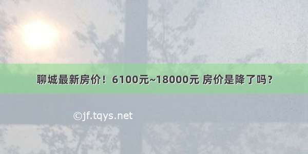 聊城最新房价！6100元~18000元 房价是降了吗？