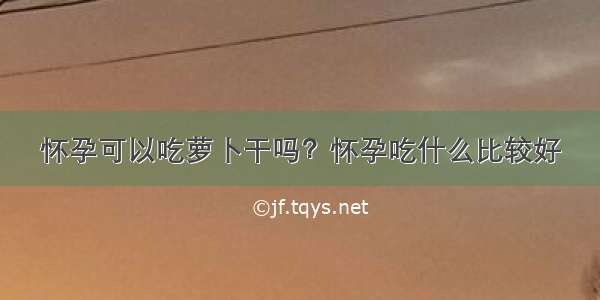 怀孕可以吃萝卜干吗？怀孕吃什么比较好