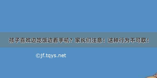 孩子喜欢边吃饭边看手机？家长们注意！这种行为不可取！