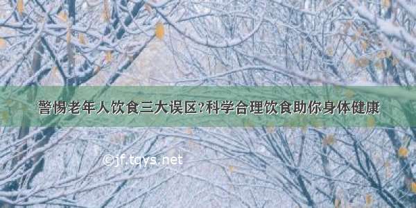 警惕老年人饮食三大误区?科学合理饮食助你身体健康