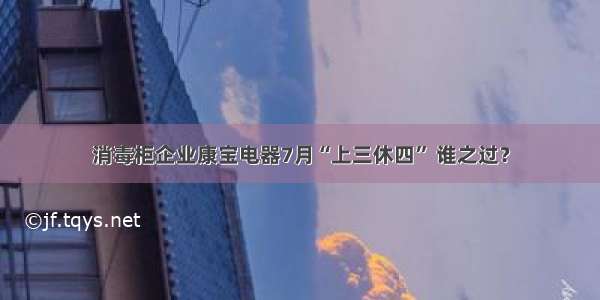 消毒柜企业康宝电器7月“上三休四” 谁之过？