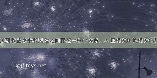 从总体来说 预期收益水平和风险之间存在一种()关系。A.正相关B.负相关C.线性相关D.正