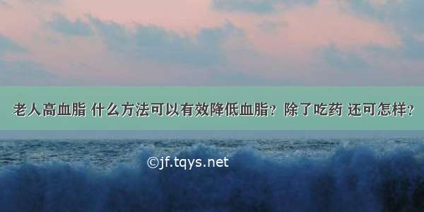 老人高血脂 什么方法可以有效降低血脂？除了吃药 还可怎样？