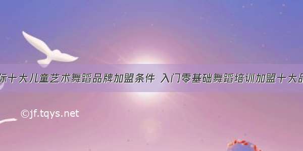 国际十大儿童艺术舞蹈品牌加盟条件 入门零基础舞蹈培训加盟十大品牌