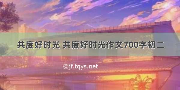 共度好时光 共度好时光作文700字初二