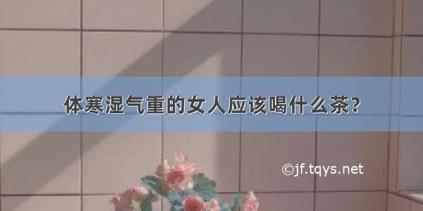 体寒湿气重的女人应该喝什么茶？