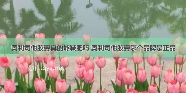 奥利司他胶囊真的能减肥吗 奥利司他胶囊哪个品牌是正品