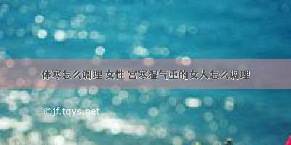 体寒怎么调理 女性 宫寒湿气重的女人怎么调理