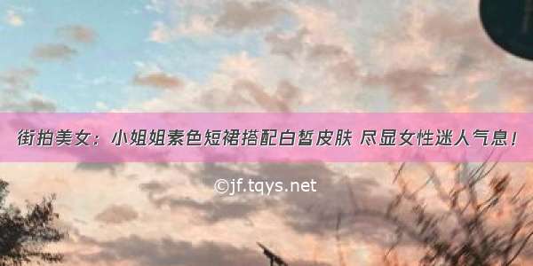 街拍美女：小姐姐素色短裙搭配白皙皮肤 尽显女性迷人气息！