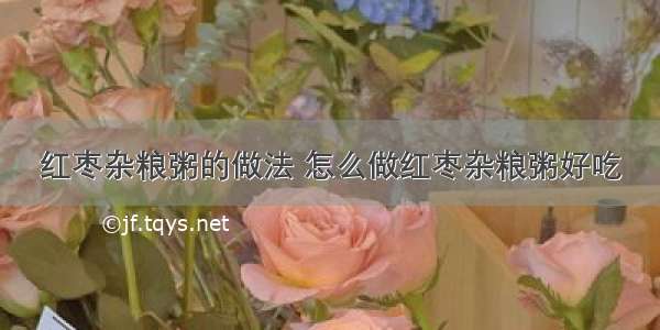 红枣杂粮粥的做法 怎么做红枣杂粮粥好吃