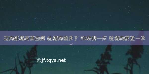 这肉低脂高蛋白质 比猪肉强多了 10块钱一斤 比猪肉便宜一半