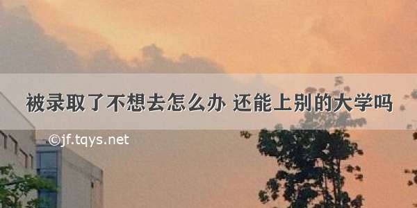 被录取了不想去怎么办 还能上别的大学吗