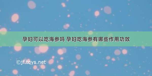 孕妇可以吃海参吗 孕妇吃海参有哪些作用功效