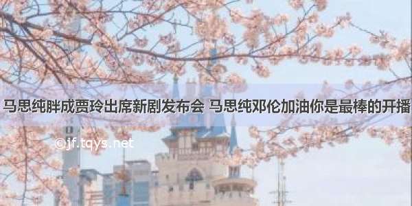 马思纯胖成贾玲出席新剧发布会 马思纯邓伦加油你是最棒的开播