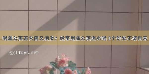 喝蒲公英茶灭菌又消炎？经常用蒲公英泡水喝 3个好处不请自来