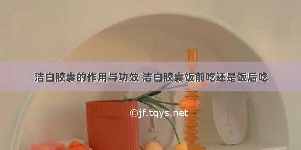 洁白胶囊的作用与功效 洁白胶囊饭前吃还是饭后吃