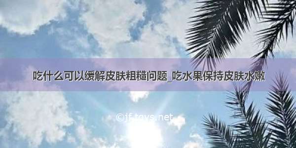 吃什么可以缓解皮肤粗糙问题_吃水果保持皮肤水嫩