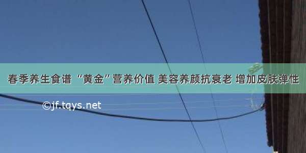 春季养生食谱 “黄金”营养价值 美容养颜抗衰老 增加皮肤弹性