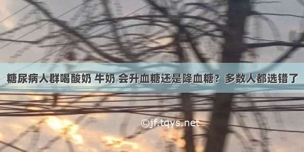 糖尿病人群喝酸奶 牛奶 会升血糖还是降血糖？多数人都选错了