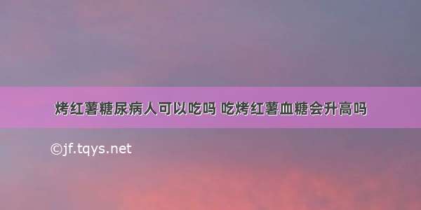 烤红薯糖尿病人可以吃吗 吃烤红薯血糖会升高吗