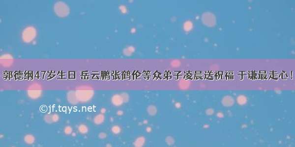 郭德纲47岁生日 岳云鹏张鹤伦等众弟子凌晨送祝福 于谦最走心！