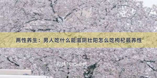 两性养生：男人吃什么能滋阴壮阳怎么吃枸杞最养性