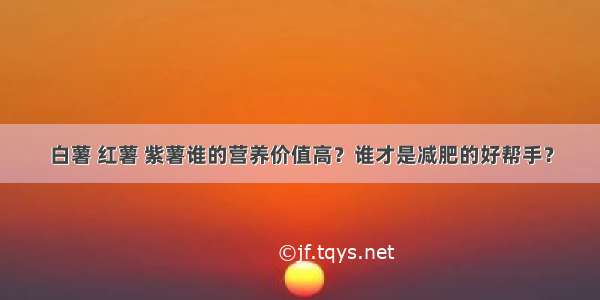 白薯 红薯 紫薯谁的营养价值高？谁才是减肥的好帮手？