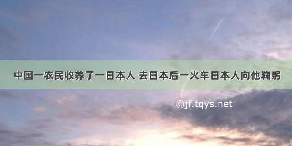 中国一农民收养了一日本人 去日本后一火车日本人向他鞠躬