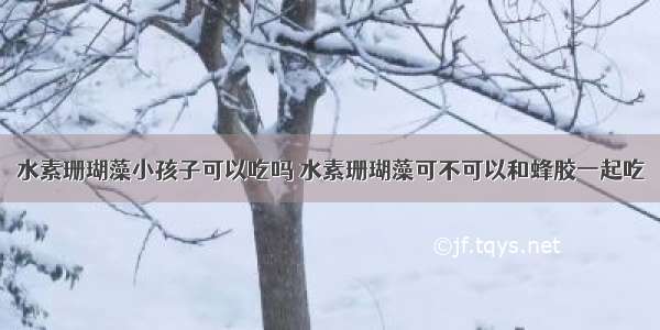 水素珊瑚藻小孩子可以吃吗 水素珊瑚藻可不可以和蜂胶一起吃