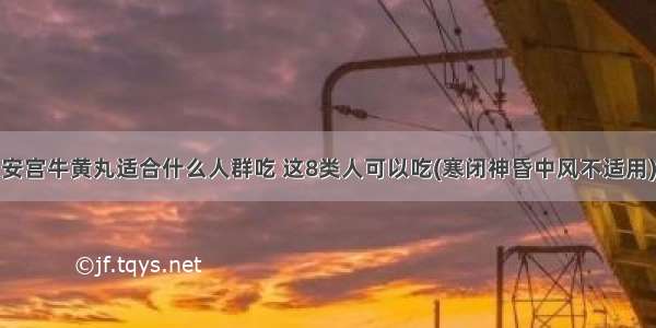 安宫牛黄丸适合什么人群吃 这8类人可以吃(寒闭神昏中风不适用)