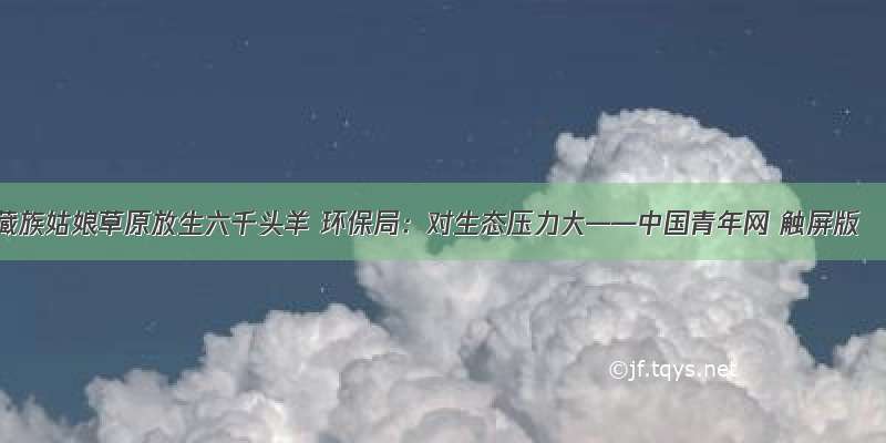 藏族姑娘草原放生六千头羊 环保局：对生态压力大——中国青年网 触屏版