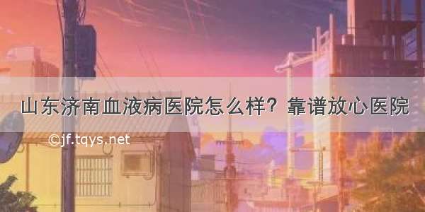 山东济南血液病医院怎么样？靠谱放心医院