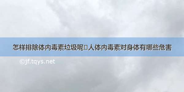 怎样排除体内毒素垃圾呢	人体内毒素对身体有哪些危害