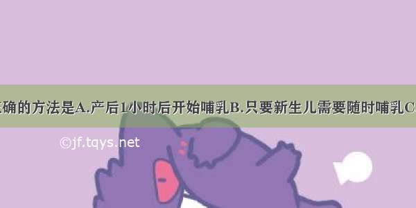 母乳喂养 正确的方法是A.产后1小时后开始哺乳B.只要新生儿需要随时哺乳C.哺乳后必须