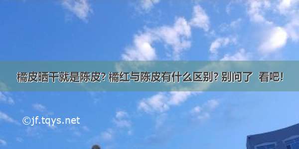 橘皮晒干就是陈皮? 橘红与陈皮有什么区别? 别问了  看吧!