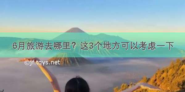 6月旅游去哪里？这3个地方可以考虑一下