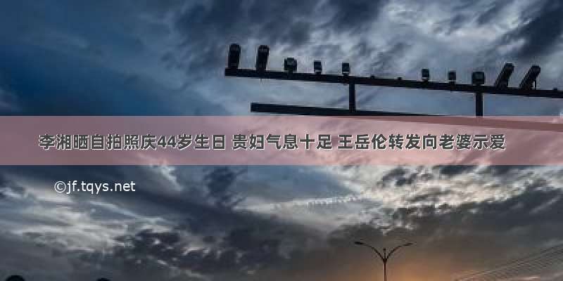 李湘晒自拍照庆44岁生日 贵妇气息十足 王岳伦转发向老婆示爱