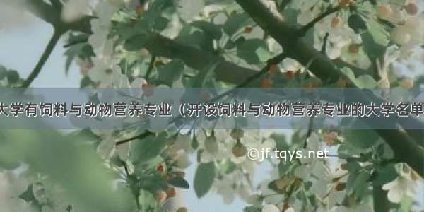 哪些大学有饲料与动物营养专业（开设饲料与动物营养专业的大学名单汇总）