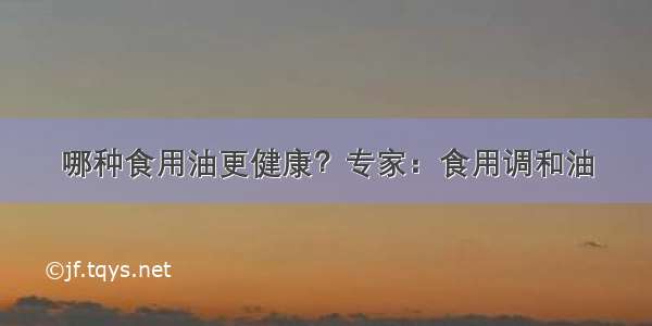 哪种食用油更健康？专家：食用调和油