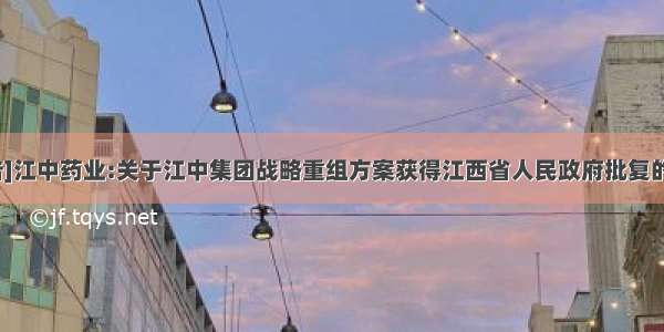 [公告]江中药业:关于江中集团战略重组方案获得江西省人民政府批复的公告