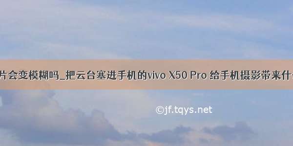 微云存照片会变模糊吗_把云台塞进手机的vivo X50 Pro 给手机摄影带来什么改变...