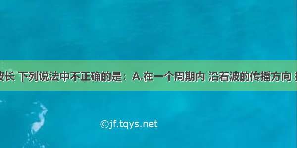 单选题关于波长 下列说法中不正确的是：A.在一个周期内 沿着波的传播方向 振动在介质中