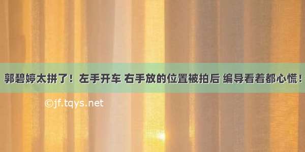 郭碧婷太拼了！左手开车 右手放的位置被拍后 编导看着都心慌！