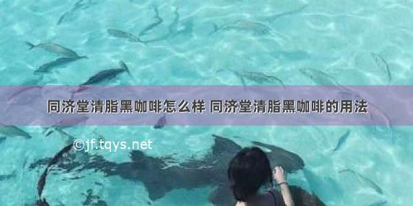 同济堂清脂黑咖啡怎么样 同济堂清脂黑咖啡的用法