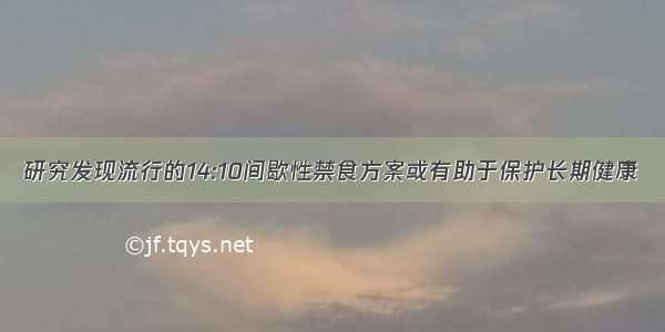 研究发现流行的14:10间歇性禁食方案或有助于保护长期健康