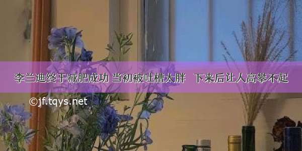 李兰迪终于减肥成功 当初被吐槽太胖 痩下来后让人高攀不起