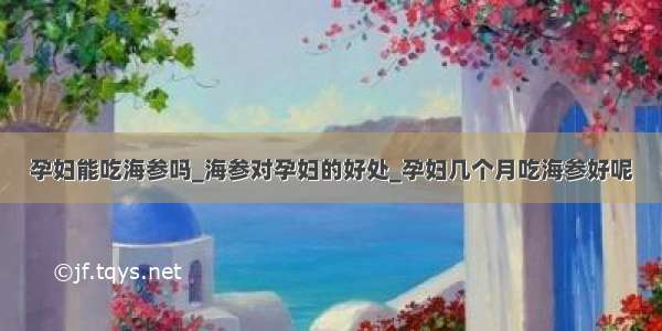 孕妇能吃海参吗_海参对孕妇的好处_孕妇几个月吃海参好呢