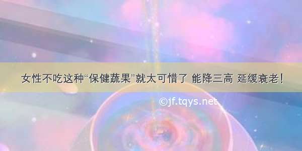 女性不吃这种“保健蔬果”就太可惜了 能降三高 延缓衰老！