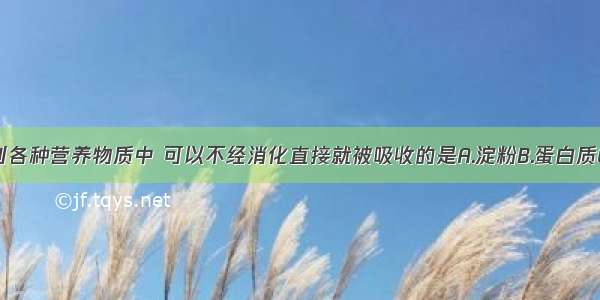 单选题下列各种营养物质中 可以不经消化直接就被吸收的是A.淀粉B.蛋白质C.脂肪D.无